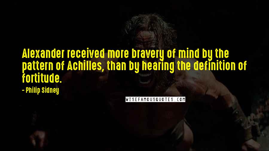 Philip Sidney Quotes: Alexander received more bravery of mind by the pattern of Achilles, than by hearing the definition of fortitude.