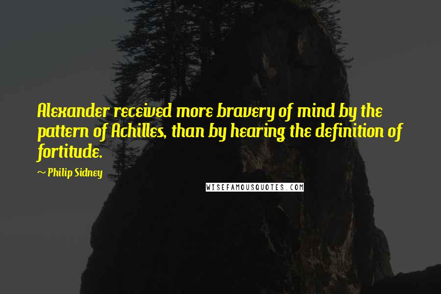Philip Sidney Quotes: Alexander received more bravery of mind by the pattern of Achilles, than by hearing the definition of fortitude.