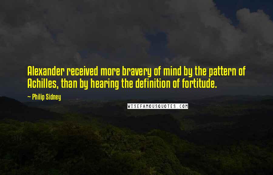 Philip Sidney Quotes: Alexander received more bravery of mind by the pattern of Achilles, than by hearing the definition of fortitude.