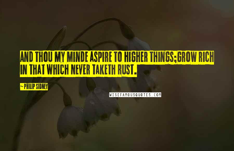 Philip Sidney Quotes: And thou my minde aspire to higher things;Grow rich in that which never taketh rust.