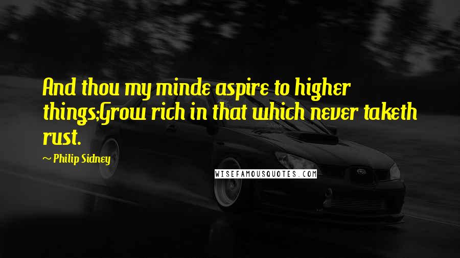 Philip Sidney Quotes: And thou my minde aspire to higher things;Grow rich in that which never taketh rust.