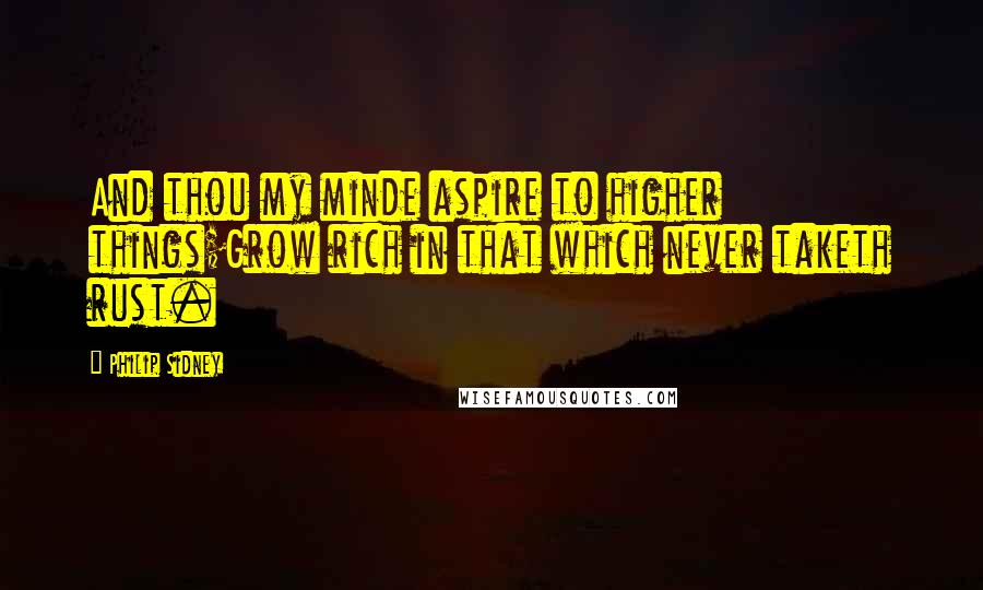 Philip Sidney Quotes: And thou my minde aspire to higher things;Grow rich in that which never taketh rust.