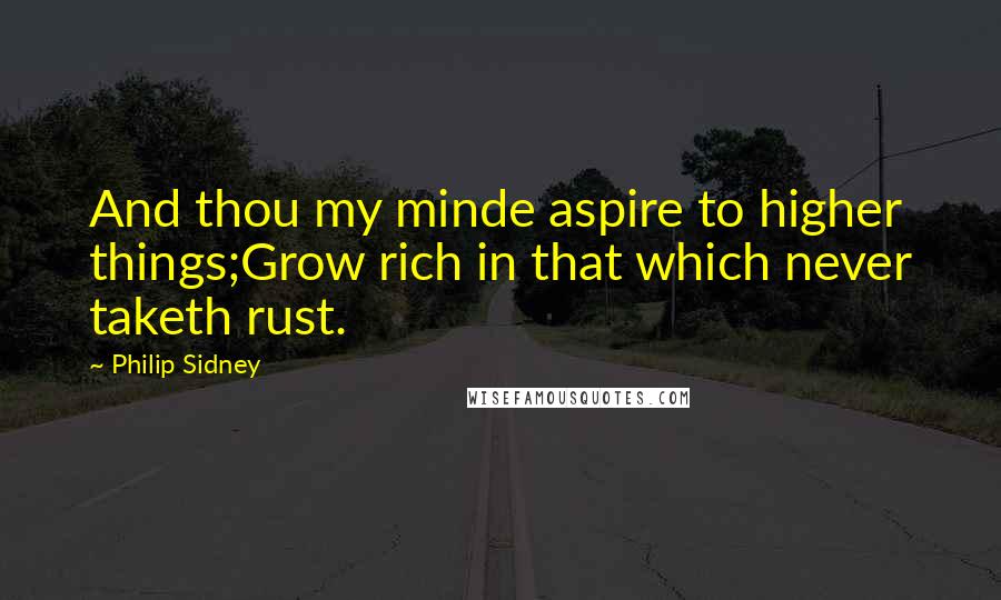 Philip Sidney Quotes: And thou my minde aspire to higher things;Grow rich in that which never taketh rust.