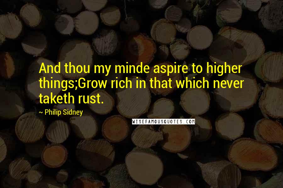 Philip Sidney Quotes: And thou my minde aspire to higher things;Grow rich in that which never taketh rust.