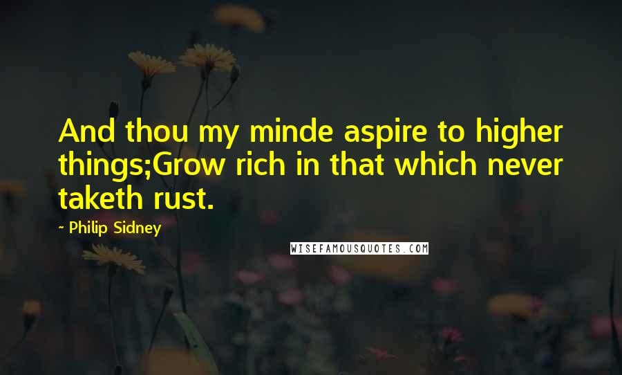 Philip Sidney Quotes: And thou my minde aspire to higher things;Grow rich in that which never taketh rust.