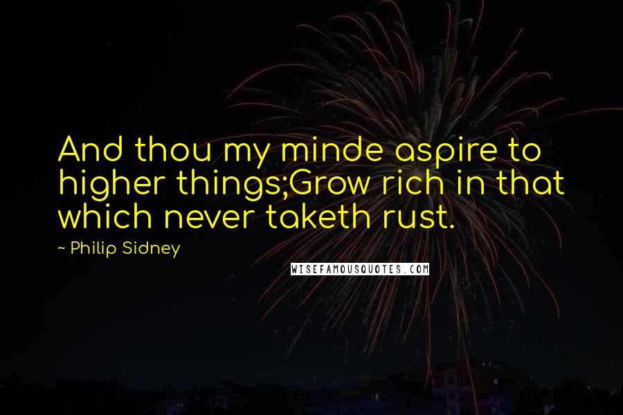 Philip Sidney Quotes: And thou my minde aspire to higher things;Grow rich in that which never taketh rust.