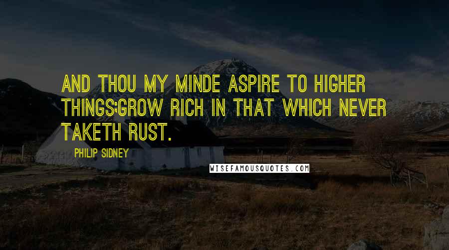 Philip Sidney Quotes: And thou my minde aspire to higher things;Grow rich in that which never taketh rust.