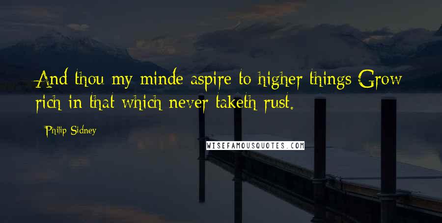 Philip Sidney Quotes: And thou my minde aspire to higher things;Grow rich in that which never taketh rust.