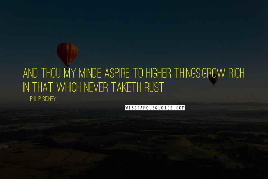 Philip Sidney Quotes: And thou my minde aspire to higher things;Grow rich in that which never taketh rust.