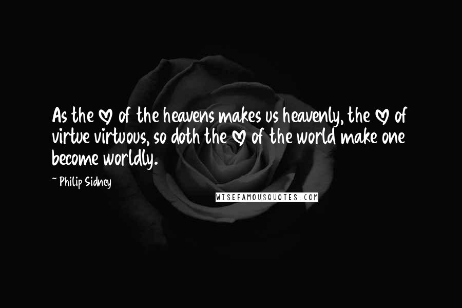Philip Sidney Quotes: As the love of the heavens makes us heavenly, the love of virtue virtuous, so doth the love of the world make one become worldly.