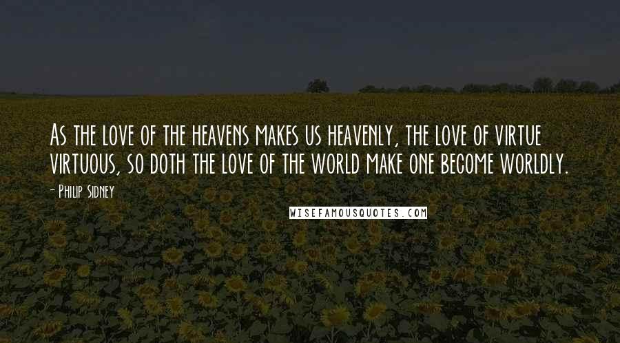 Philip Sidney Quotes: As the love of the heavens makes us heavenly, the love of virtue virtuous, so doth the love of the world make one become worldly.
