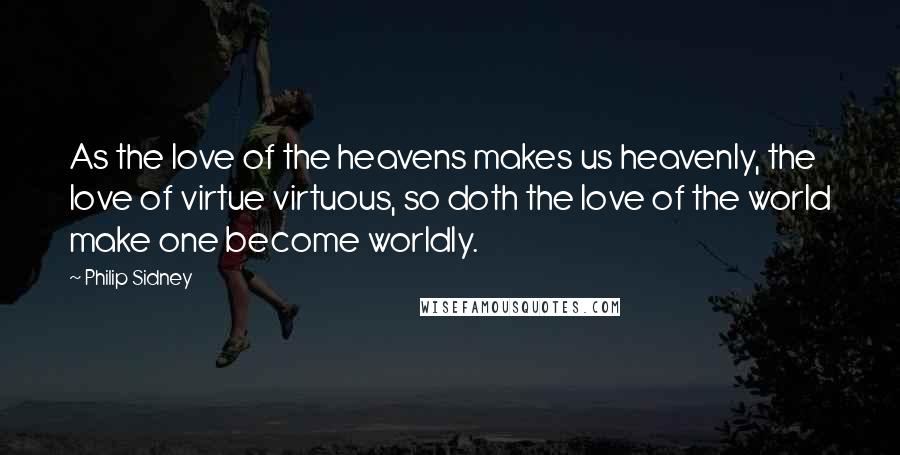 Philip Sidney Quotes: As the love of the heavens makes us heavenly, the love of virtue virtuous, so doth the love of the world make one become worldly.