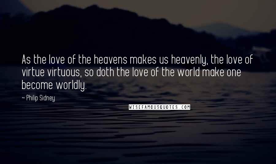 Philip Sidney Quotes: As the love of the heavens makes us heavenly, the love of virtue virtuous, so doth the love of the world make one become worldly.