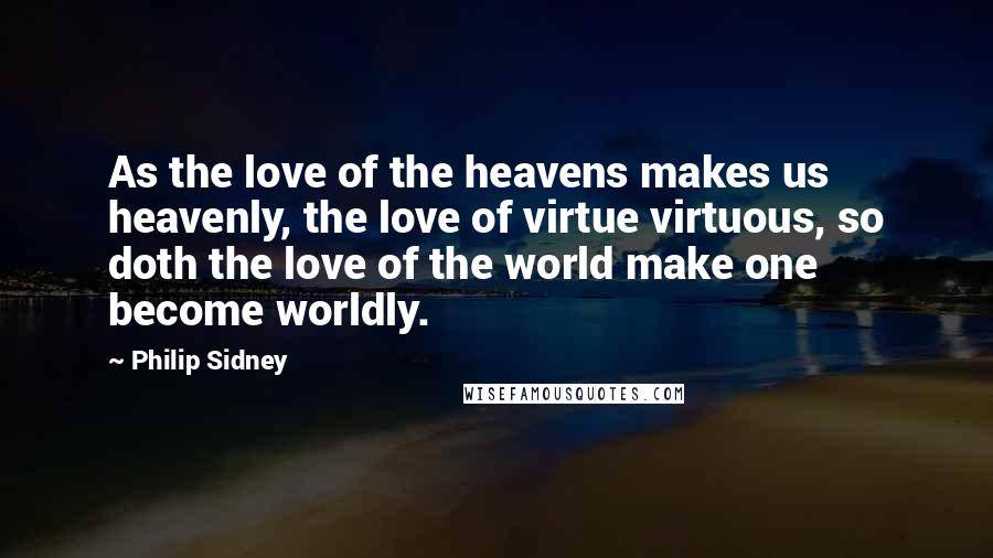 Philip Sidney Quotes: As the love of the heavens makes us heavenly, the love of virtue virtuous, so doth the love of the world make one become worldly.