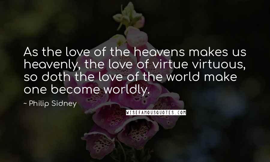 Philip Sidney Quotes: As the love of the heavens makes us heavenly, the love of virtue virtuous, so doth the love of the world make one become worldly.