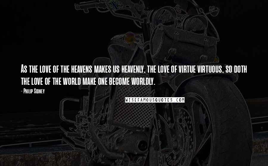 Philip Sidney Quotes: As the love of the heavens makes us heavenly, the love of virtue virtuous, so doth the love of the world make one become worldly.