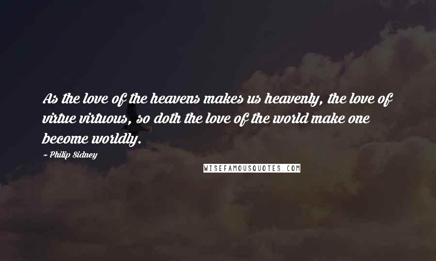 Philip Sidney Quotes: As the love of the heavens makes us heavenly, the love of virtue virtuous, so doth the love of the world make one become worldly.