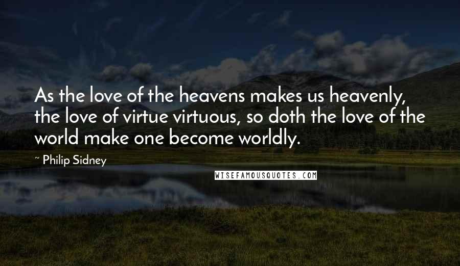 Philip Sidney Quotes: As the love of the heavens makes us heavenly, the love of virtue virtuous, so doth the love of the world make one become worldly.
