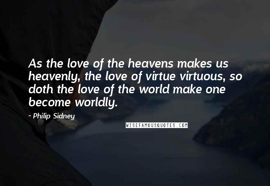 Philip Sidney Quotes: As the love of the heavens makes us heavenly, the love of virtue virtuous, so doth the love of the world make one become worldly.