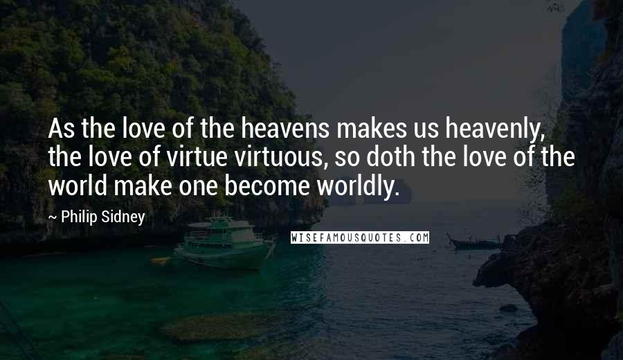 Philip Sidney Quotes: As the love of the heavens makes us heavenly, the love of virtue virtuous, so doth the love of the world make one become worldly.