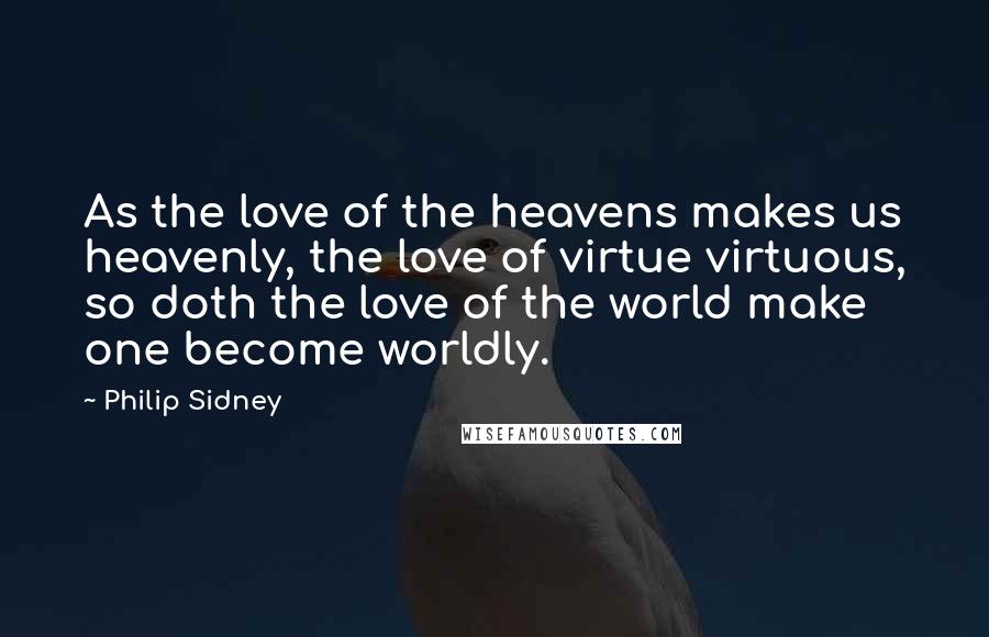 Philip Sidney Quotes: As the love of the heavens makes us heavenly, the love of virtue virtuous, so doth the love of the world make one become worldly.