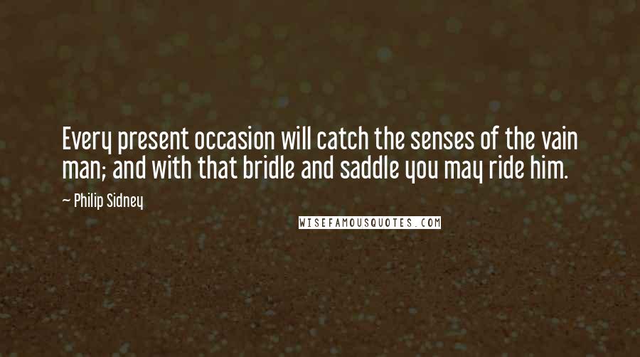 Philip Sidney Quotes: Every present occasion will catch the senses of the vain man; and with that bridle and saddle you may ride him.