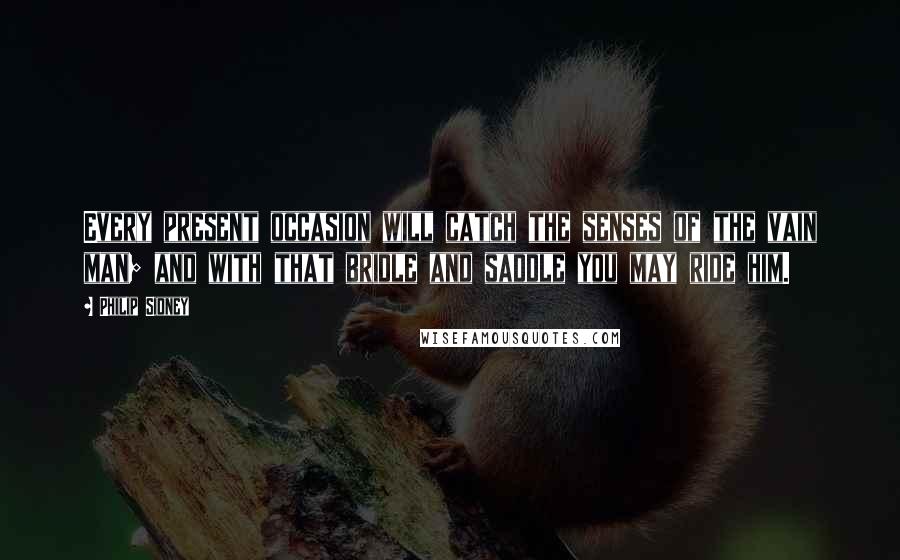 Philip Sidney Quotes: Every present occasion will catch the senses of the vain man; and with that bridle and saddle you may ride him.