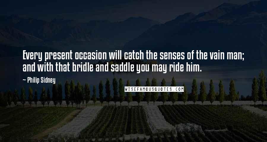 Philip Sidney Quotes: Every present occasion will catch the senses of the vain man; and with that bridle and saddle you may ride him.