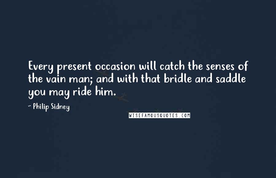 Philip Sidney Quotes: Every present occasion will catch the senses of the vain man; and with that bridle and saddle you may ride him.