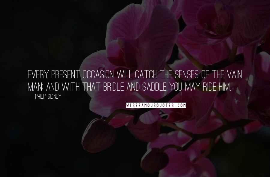 Philip Sidney Quotes: Every present occasion will catch the senses of the vain man; and with that bridle and saddle you may ride him.