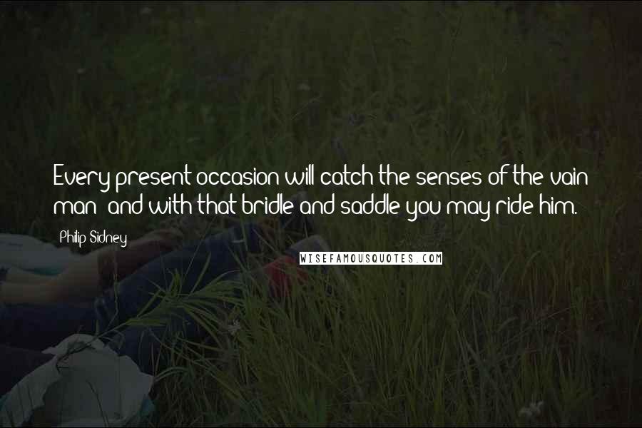 Philip Sidney Quotes: Every present occasion will catch the senses of the vain man; and with that bridle and saddle you may ride him.