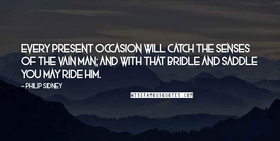 Philip Sidney Quotes: Every present occasion will catch the senses of the vain man; and with that bridle and saddle you may ride him.