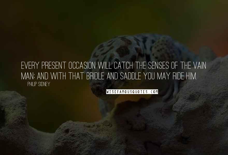 Philip Sidney Quotes: Every present occasion will catch the senses of the vain man; and with that bridle and saddle you may ride him.