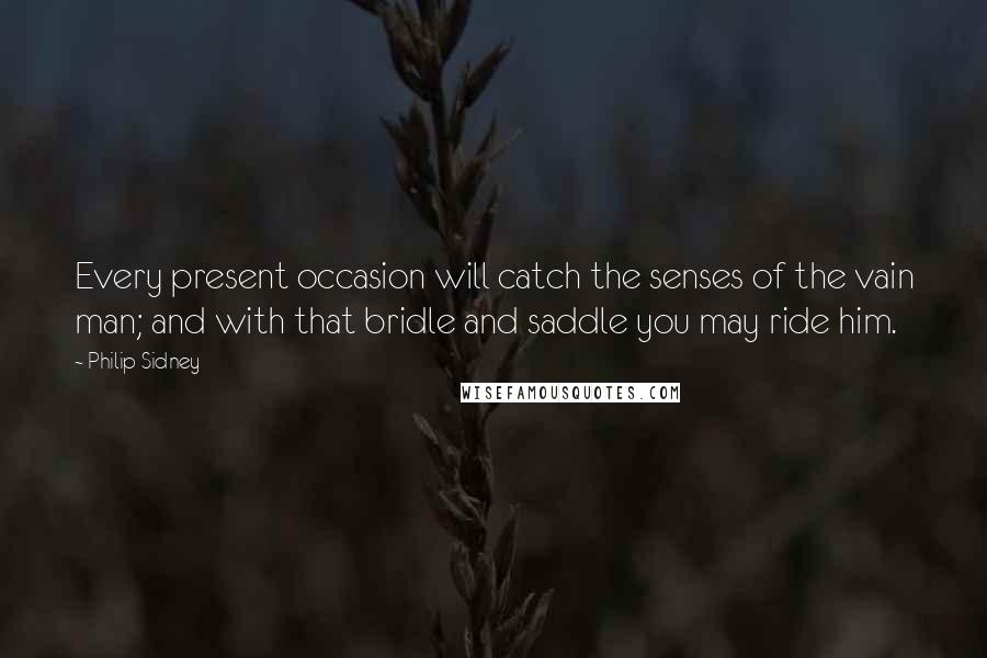 Philip Sidney Quotes: Every present occasion will catch the senses of the vain man; and with that bridle and saddle you may ride him.