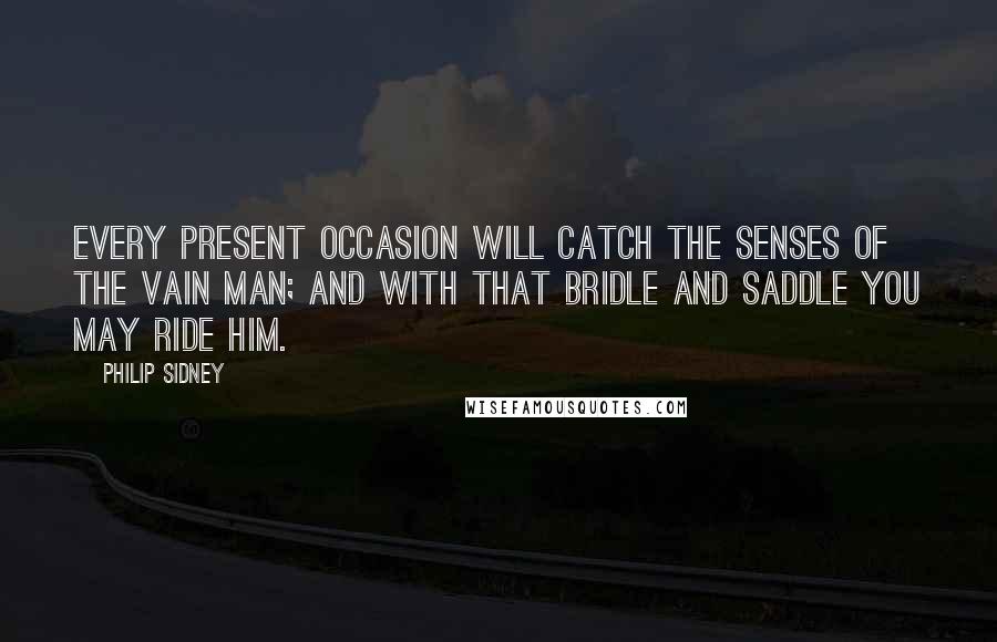 Philip Sidney Quotes: Every present occasion will catch the senses of the vain man; and with that bridle and saddle you may ride him.