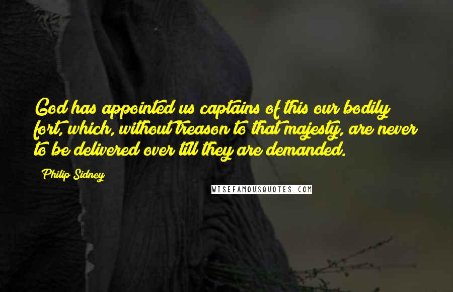 Philip Sidney Quotes: God has appointed us captains of this our bodily fort, which, without treason to that majesty, are never to be delivered over till they are demanded.