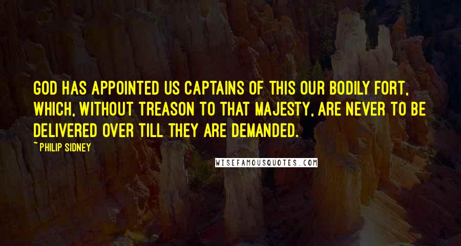 Philip Sidney Quotes: God has appointed us captains of this our bodily fort, which, without treason to that majesty, are never to be delivered over till they are demanded.