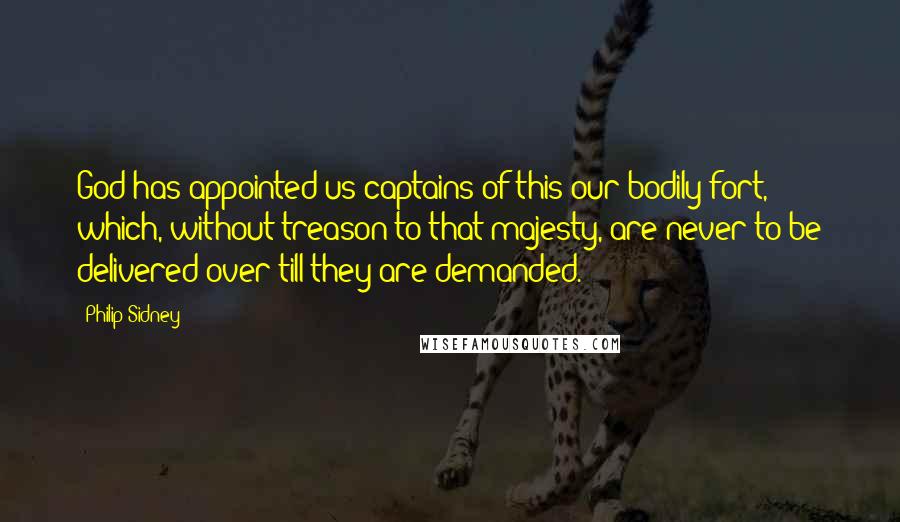 Philip Sidney Quotes: God has appointed us captains of this our bodily fort, which, without treason to that majesty, are never to be delivered over till they are demanded.