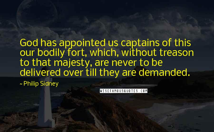 Philip Sidney Quotes: God has appointed us captains of this our bodily fort, which, without treason to that majesty, are never to be delivered over till they are demanded.