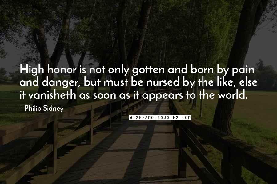 Philip Sidney Quotes: High honor is not only gotten and born by pain and danger, but must be nursed by the like, else it vanisheth as soon as it appears to the world.