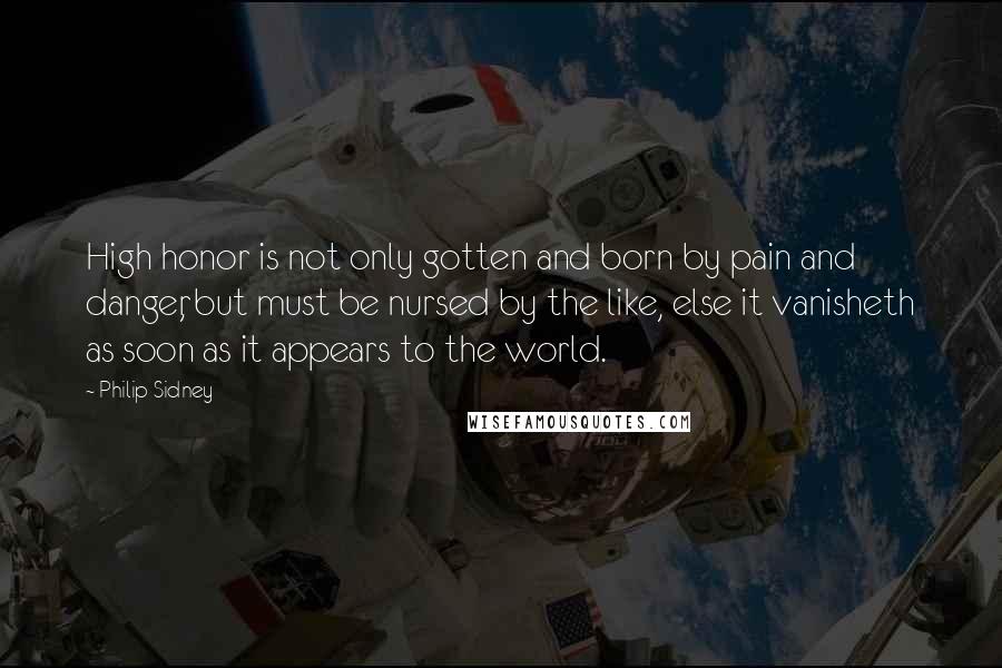Philip Sidney Quotes: High honor is not only gotten and born by pain and danger, but must be nursed by the like, else it vanisheth as soon as it appears to the world.