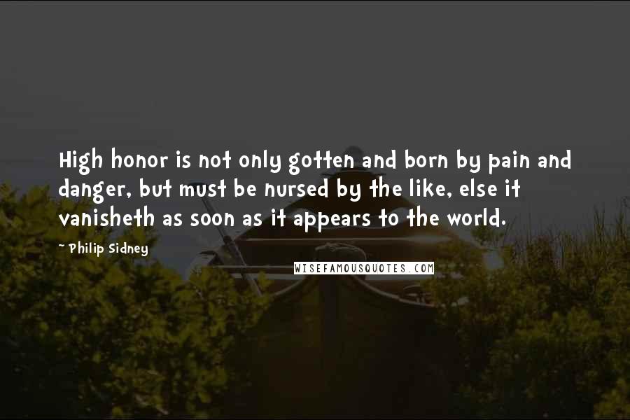Philip Sidney Quotes: High honor is not only gotten and born by pain and danger, but must be nursed by the like, else it vanisheth as soon as it appears to the world.