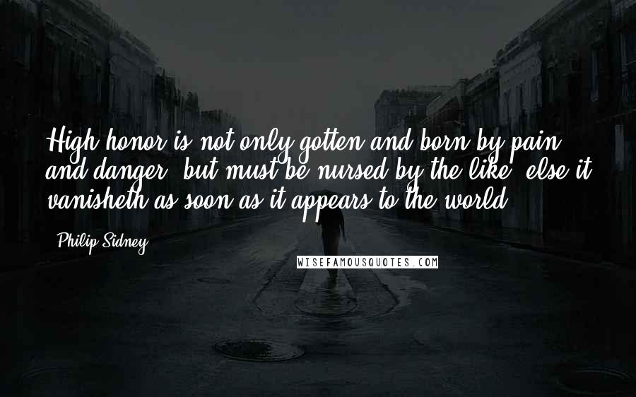 Philip Sidney Quotes: High honor is not only gotten and born by pain and danger, but must be nursed by the like, else it vanisheth as soon as it appears to the world.