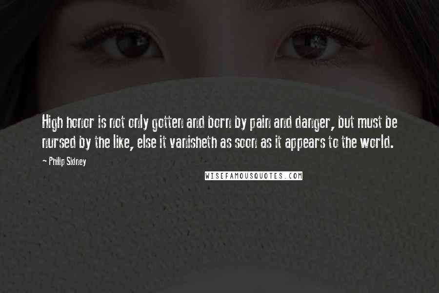Philip Sidney Quotes: High honor is not only gotten and born by pain and danger, but must be nursed by the like, else it vanisheth as soon as it appears to the world.