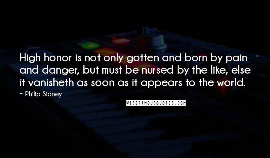 Philip Sidney Quotes: High honor is not only gotten and born by pain and danger, but must be nursed by the like, else it vanisheth as soon as it appears to the world.