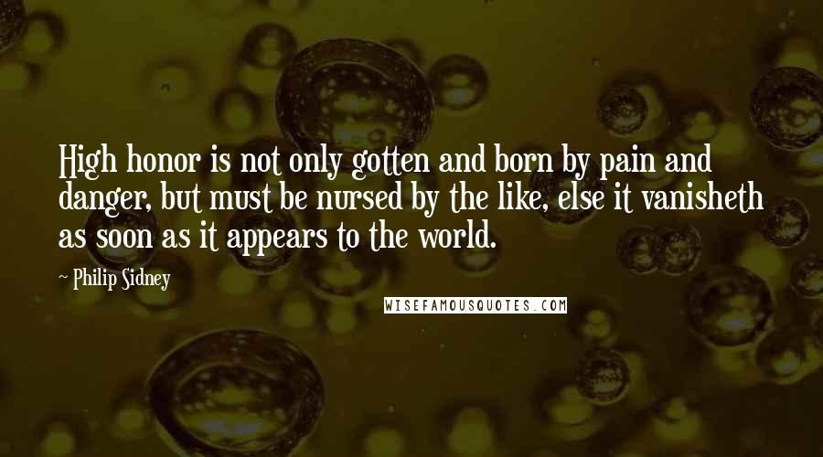 Philip Sidney Quotes: High honor is not only gotten and born by pain and danger, but must be nursed by the like, else it vanisheth as soon as it appears to the world.