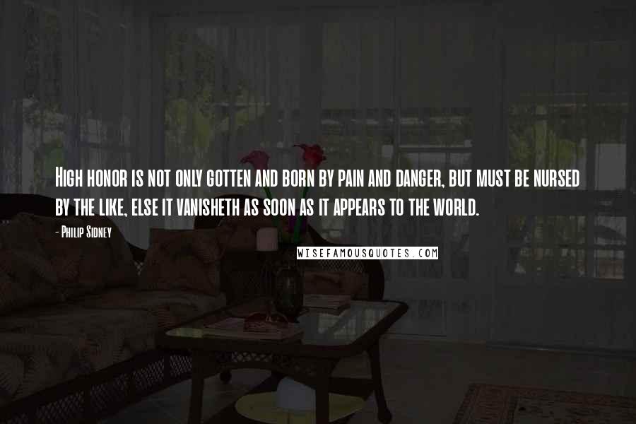 Philip Sidney Quotes: High honor is not only gotten and born by pain and danger, but must be nursed by the like, else it vanisheth as soon as it appears to the world.