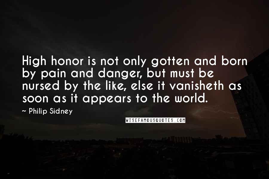 Philip Sidney Quotes: High honor is not only gotten and born by pain and danger, but must be nursed by the like, else it vanisheth as soon as it appears to the world.