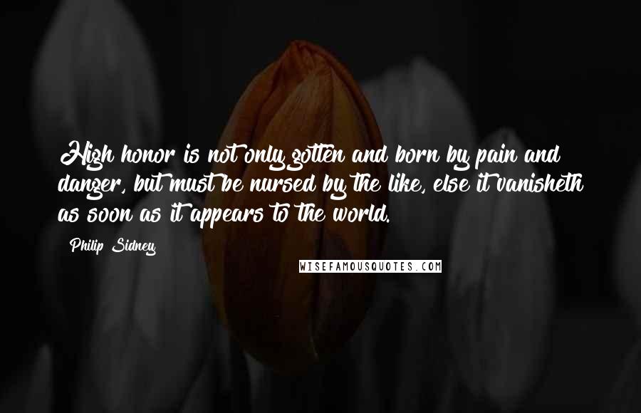 Philip Sidney Quotes: High honor is not only gotten and born by pain and danger, but must be nursed by the like, else it vanisheth as soon as it appears to the world.