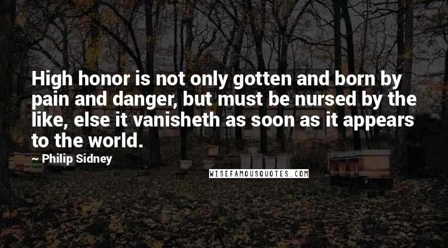 Philip Sidney Quotes: High honor is not only gotten and born by pain and danger, but must be nursed by the like, else it vanisheth as soon as it appears to the world.
